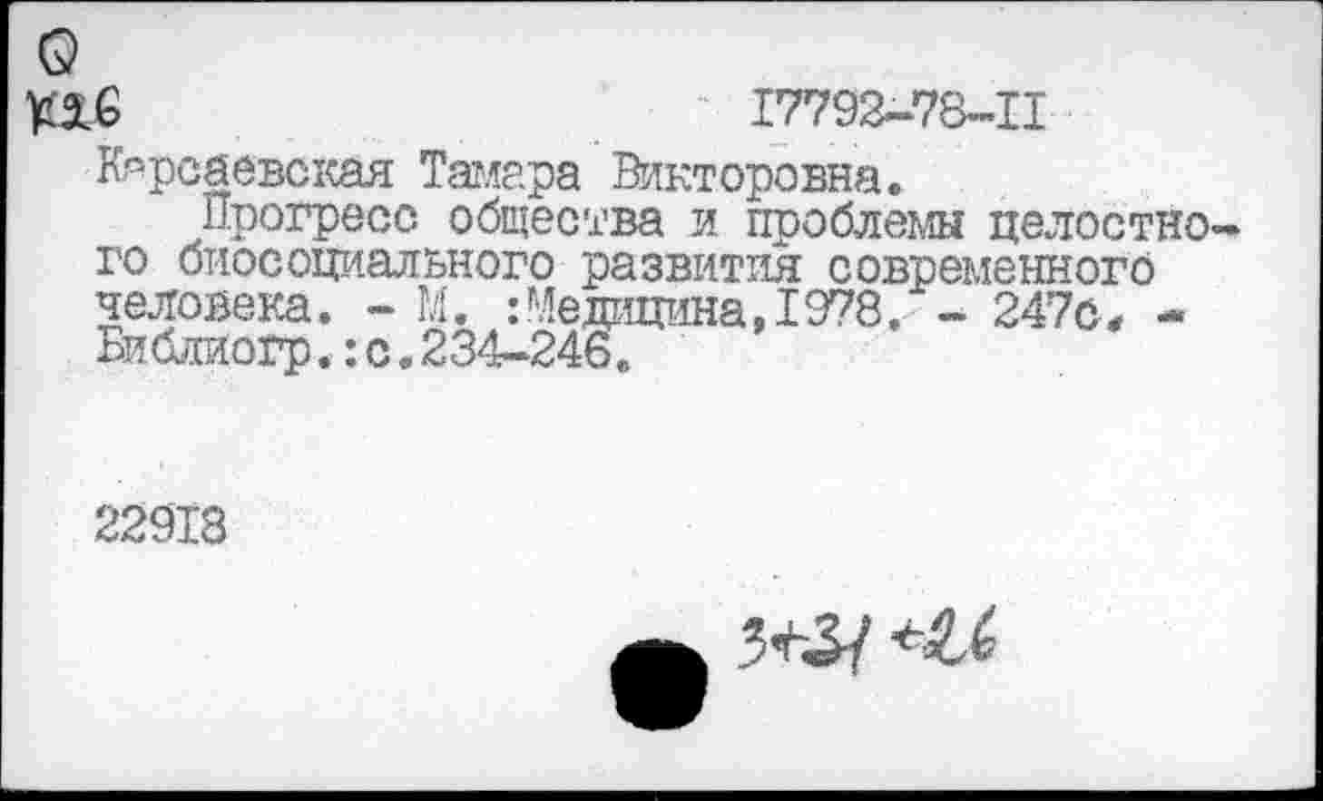 ﻿- 17792-78-11
Карсаевская Тамара Викторовна.
Прогресс общества и проблемы целостного биосоциального развития современного человека. - М. :Медицина,1978, - 247с, -Библиогр.:с.234-246.
22918
<6